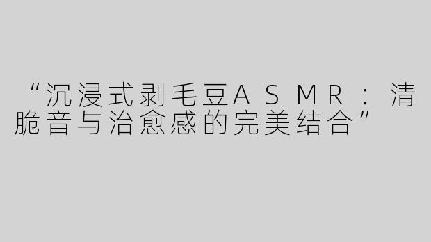 “沉浸式剥毛豆ASMR：清脆音与治愈感的完美结合”