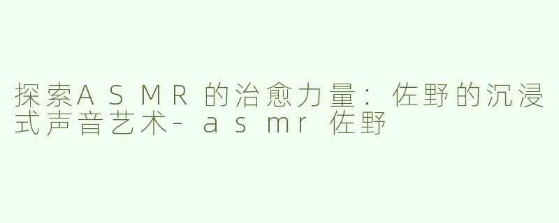 探索ASMR的治愈力量：佐野的沉浸式声音艺术-asmr佐野