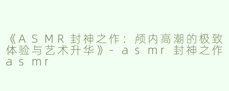 《ASMR封神之作：颅内高潮的极致体验与艺术升华》-asmr封神之作asmr