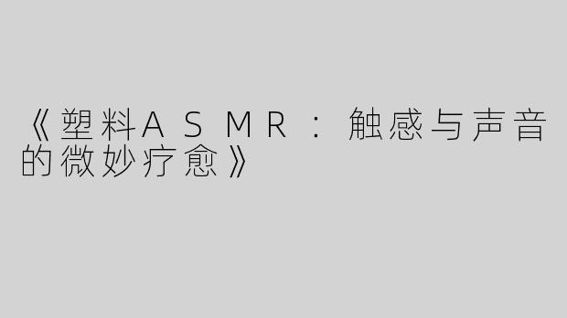 《塑料ASMR：触感与声音的微妙疗愈》