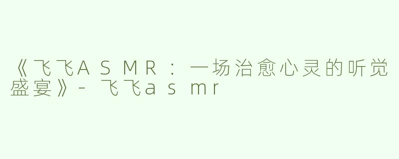 《飞飞ASMR：一场治愈心灵的听觉盛宴》-飞飞asmr
