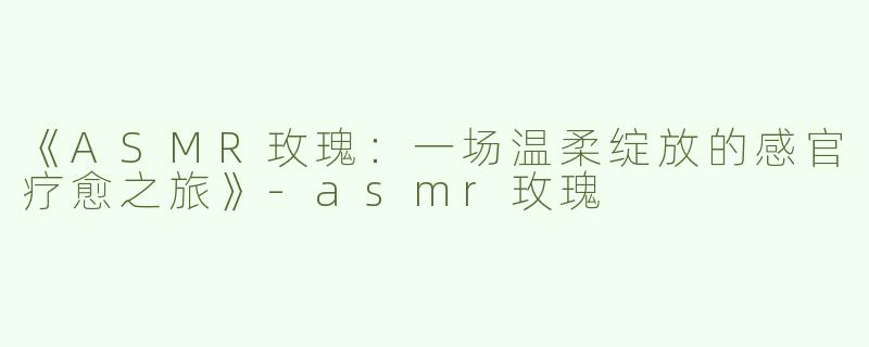 《ASMR玫瑰：一场温柔绽放的感官疗愈之旅》-asmr玫瑰