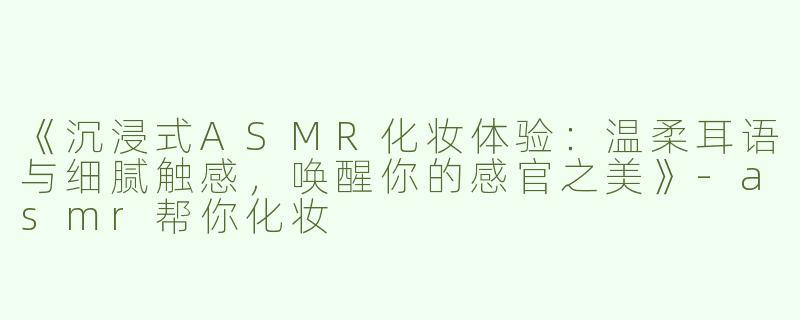 《沉浸式ASMR化妆体验：温柔耳语与细腻触感，唤醒你的感官之美》-asmr帮你化妆