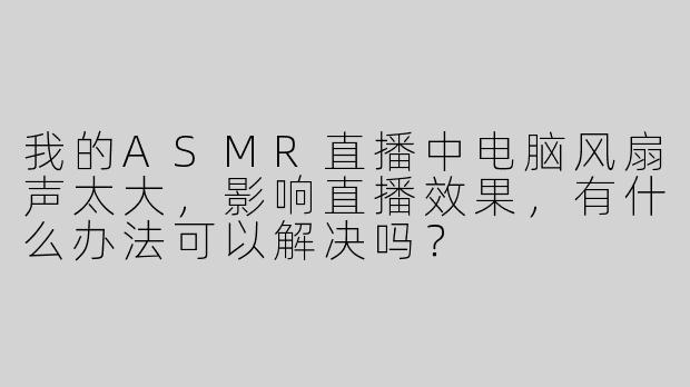 我的ASMR直播中电脑风扇声太大，影响直播效果，有什么办法可以解决吗？