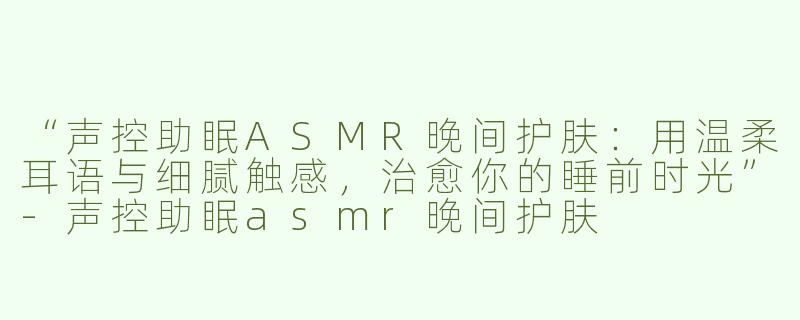 “声控助眠ASMR晚间护肤：用温柔耳语与细腻触感，治愈你的睡前时光”-声控助眠asmr晚间护肤