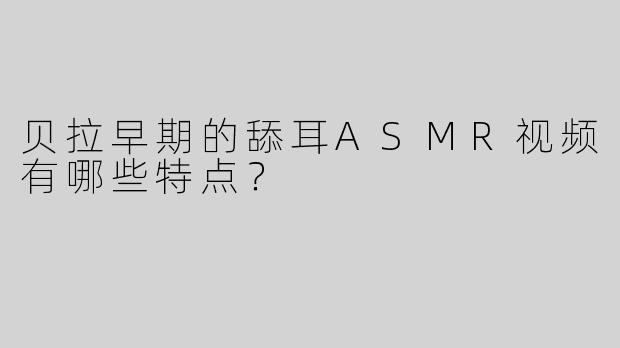 贝拉早期的舔耳ASMR视频有哪些特点？