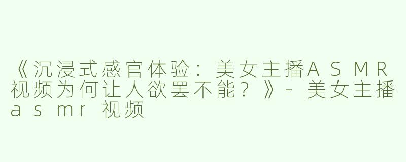 《沉浸式感官体验：美女主播ASMR视频为何让人欲罢不能？》-美女主播asmr视频