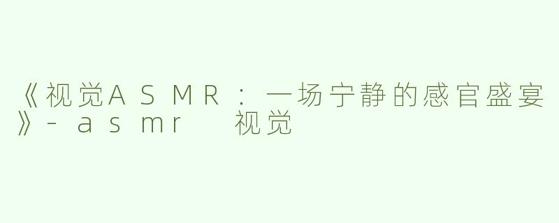 《视觉ASMR：一场宁静的感官盛宴》-asmr 视觉