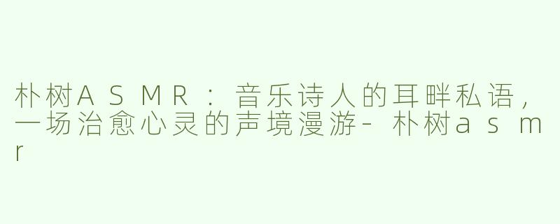 朴树ASMR：音乐诗人的耳畔私语，一场治愈心灵的声境漫游-朴树asmr
