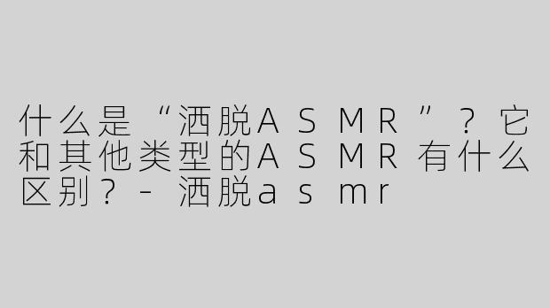 什么是“洒脱ASMR”？它和其他类型的ASMR有什么区别？-洒脱asmr