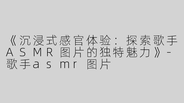 《沉浸式感官体验：探索歌手ASMR图片的独特魅力》-歌手asmr图片