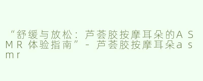 “舒缓与放松：芦荟胶按摩耳朵的ASMR体验指南”