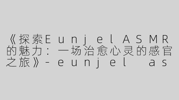 《探索EunjelASMR的魅力：一场治愈心灵的感官之旅》