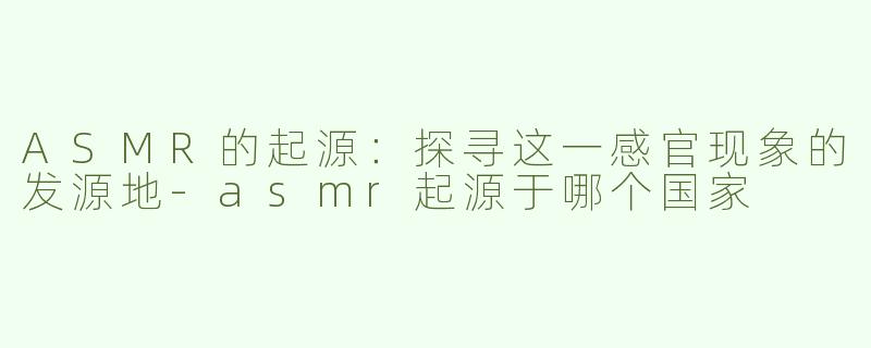 ASMR的起源：探寻这一感官现象的发源地-asmr起源于哪个国家