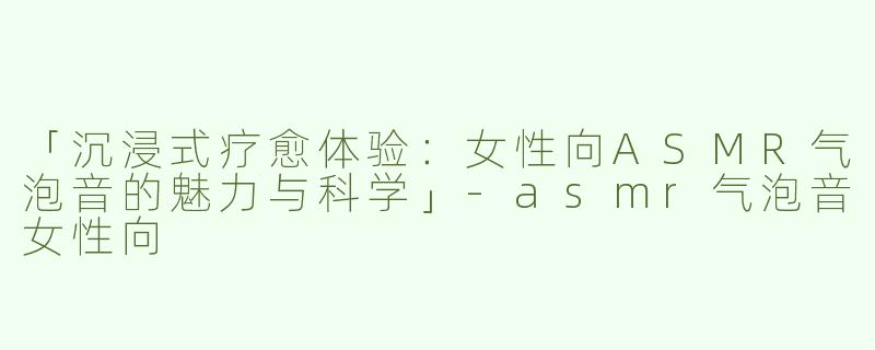「沉浸式疗愈体验：女性向ASMR气泡音的魅力与科学」