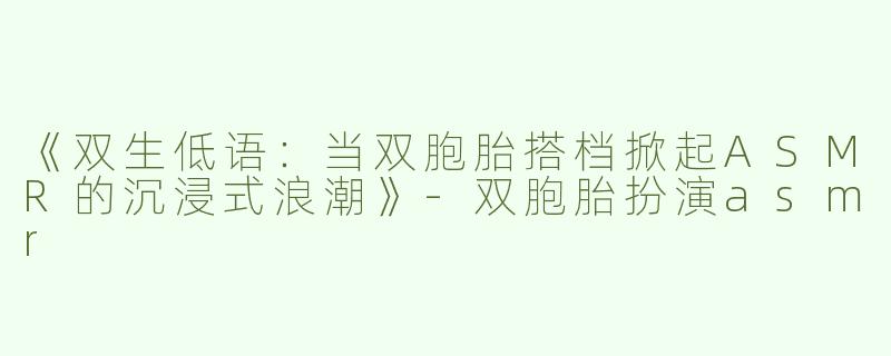 《双生低语：当双胞胎搭档掀起ASMR的沉浸式浪潮》-双胞胎扮演asmr