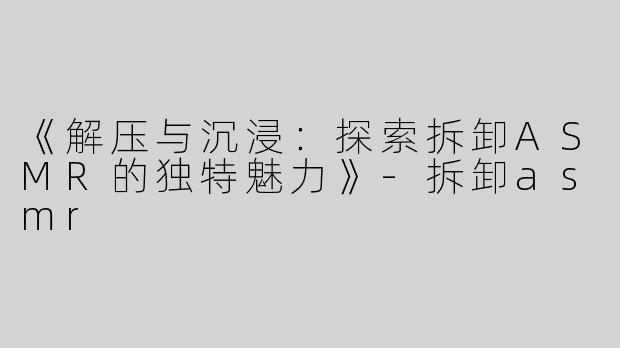 《解压与沉浸：探索拆卸ASMR的独特魅力》