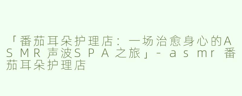 「番茄耳朵护理店：一场治愈身心的ASMR声波SPA之旅」-asmr番茄耳朵护理店