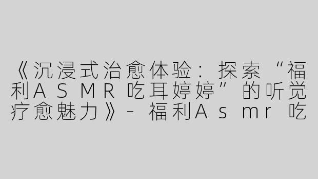《沉浸式治愈体验：探索“福利ASMR吃耳婷婷”的听觉疗愈魅力》-福利Asmr吃耳婷婷