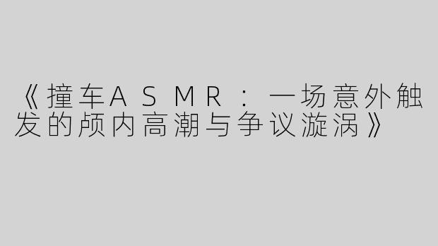 《撞车ASMR：一场意外触发的颅内高潮与争议漩涡》