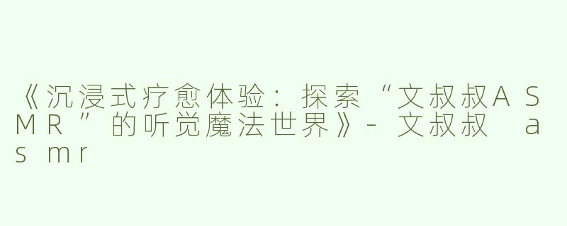 《沉浸式疗愈体验：探索“文叔叔ASMR”的听觉魔法世界》-文叔叔 asmr