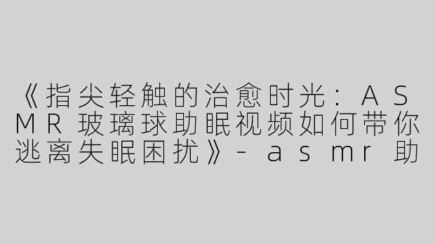 《指尖轻触的治愈时光：ASMR玻璃球助眠视频如何带你逃离失眠困扰》-asmr助眠视频玻璃球