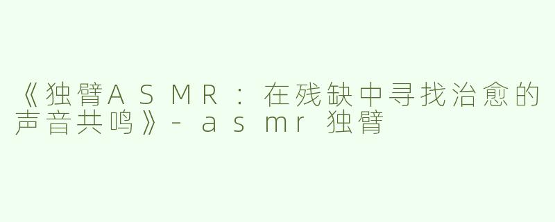 《独臂ASMR：在残缺中寻找治愈的声音共鸣》-asmr独臂