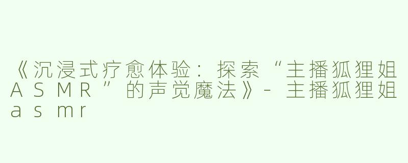 《沉浸式疗愈体验：探索“主播狐狸姐ASMR”的声觉魔法》-主播狐狸姐asmr