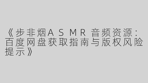 《步非烟ASMR音频资源：百度网盘获取指南与版权风险提示》