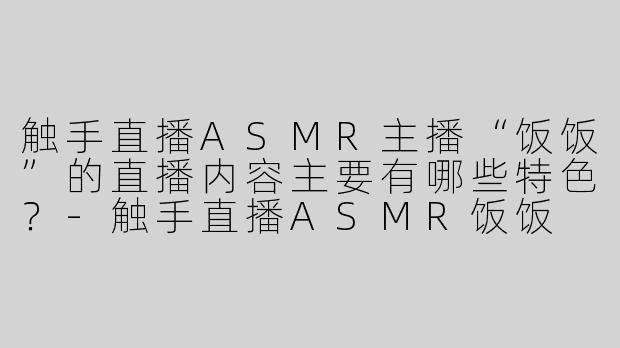 触手直播ASMR主播“饭饭”的直播内容主要有哪些特色？