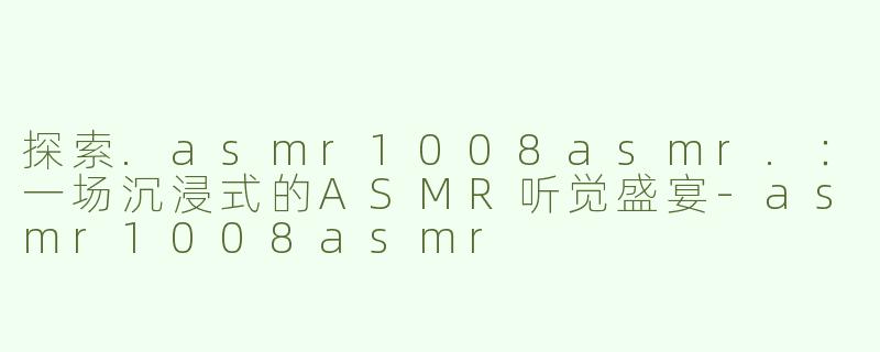 探索.asmr1008asmr.：一场沉浸式的ASMR听觉盛宴-asmr1008asmr