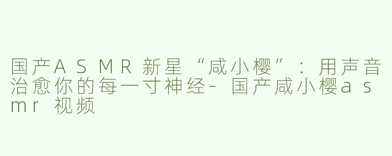 国产ASMR新星“咸小樱”：用声音治愈你的每一寸神经-国产咸小樱asmr视频