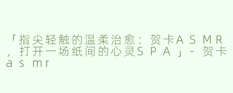 「指尖轻触的温柔治愈：贺卡ASMR，打开一场纸间的心灵SPA」-贺卡asmr
