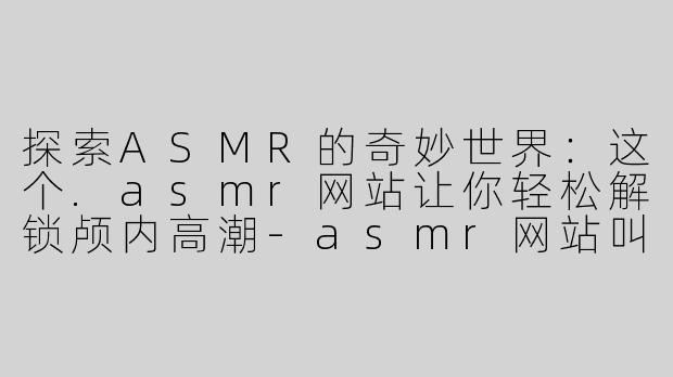 探索ASMR的奇妙世界：这个.asmr网站让你轻松解锁颅内高潮-asmr网站叫