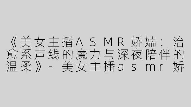 《美女主播ASMR娇媏：治愈系声线的魔力与深夜陪伴的温柔》-美女主播asmr娇媏