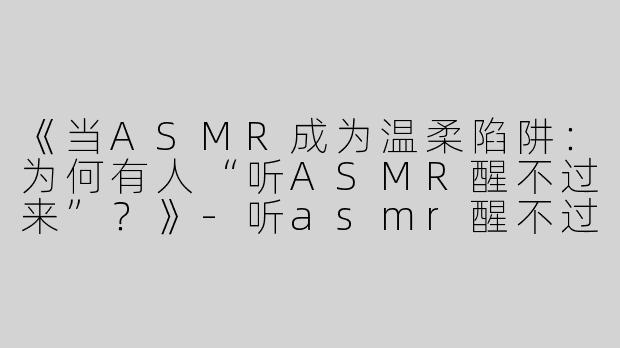 《当ASMR成为温柔陷阱：为何有人“听ASMR醒不过来”？》-听asmr醒不过来