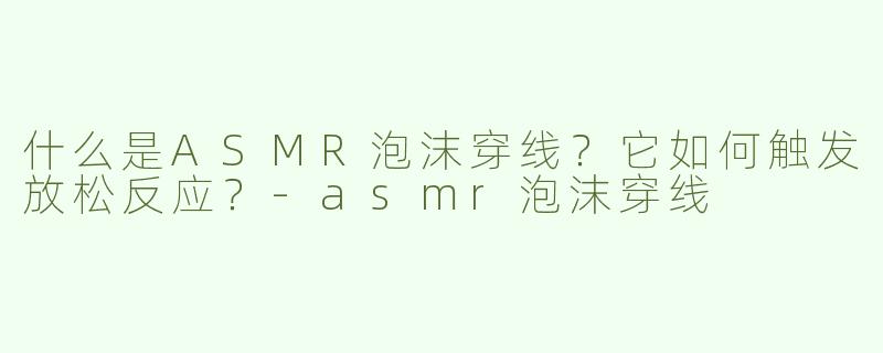 什么是ASMR泡沫穿线？它如何触发放松反应？-asmr泡沫穿线
