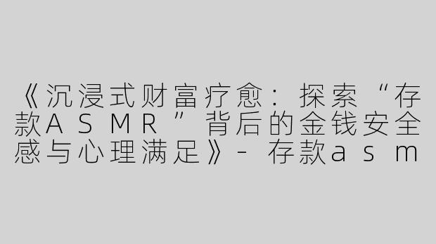 《沉浸式财富疗愈：探索“存款ASMR”背后的金钱安全感与心理满足》-存款asmr