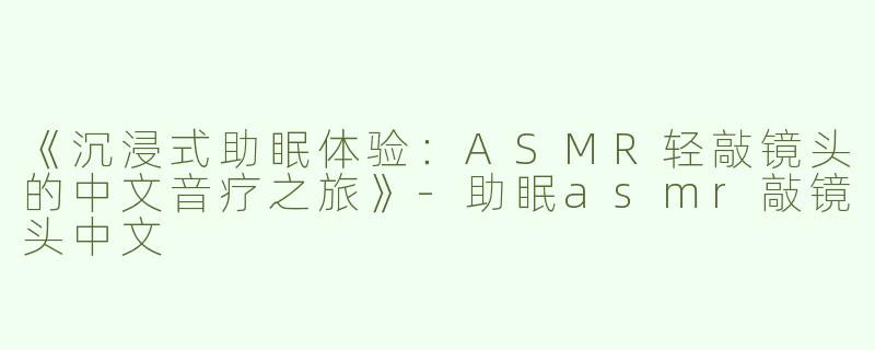 《沉浸式助眠体验：ASMR轻敲镜头的中文音疗之旅》-助眠asmr敲镜头中文