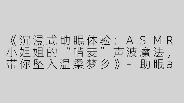 《沉浸式助眠体验：ASMR小姐姐的“啃麦”声波魔法，带你坠入温柔梦乡》-助眠asmr小姐姐啃麦