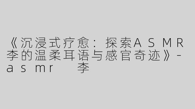 《沉浸式疗愈：探索ASMR李的温柔耳语与感官奇迹》-asmr 李