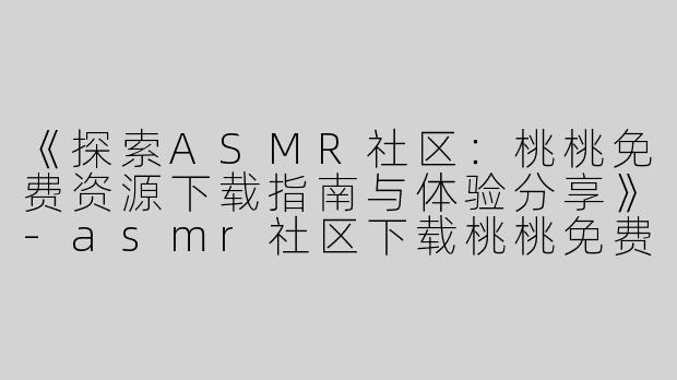 《探索ASMR社区：桃桃免费资源下载指南与体验分享》-asmr社区下载桃桃免费