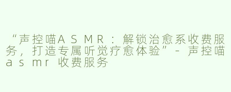 “声控喵ASMR：解锁治愈系收费服务，打造专属听觉疗愈体验”-声控喵asmr收费服务