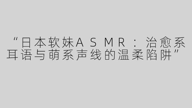 “日本软妹ASMR：治愈系耳语与萌系声线的温柔陷阱”