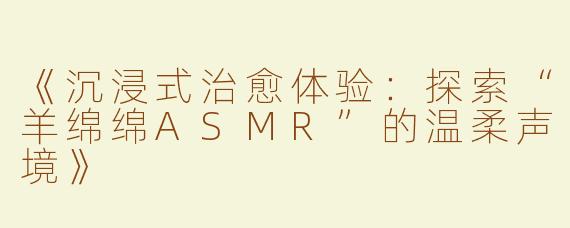 《沉浸式治愈体验：探索“羊绵绵ASMR”的温柔声境》