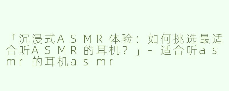 「沉浸式ASMR体验：如何挑选最适合听ASMR的耳机？」-适合听asmr的耳机asmr