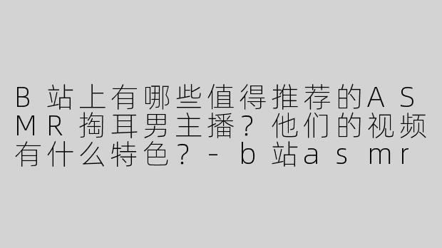 B站上有哪些值得推荐的ASMR掏耳男主播？他们的视频有什么特色？-b站asmr掏耳男主播