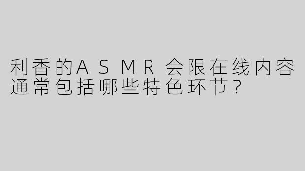 利香的ASMR会限在线内容通常包括哪些特色环节？