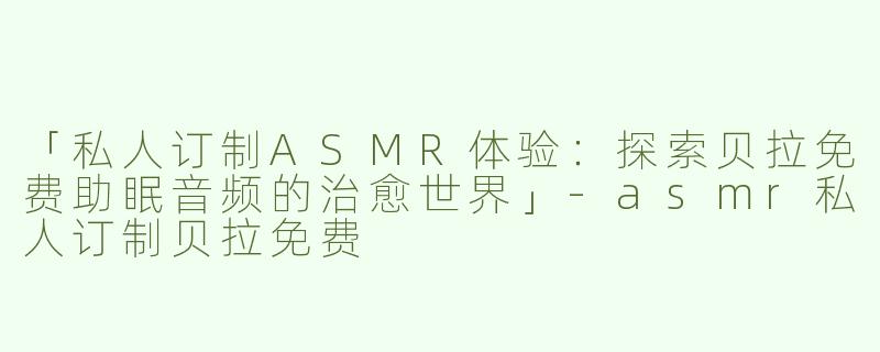 「私人订制ASMR体验：探索贝拉免费助眠音频的治愈世界」-asmr私人订制贝拉免费