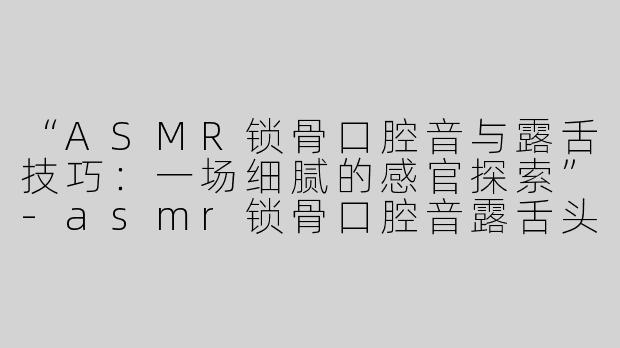 “ASMR锁骨口腔音与露舌技巧：一场细腻的感官探索”